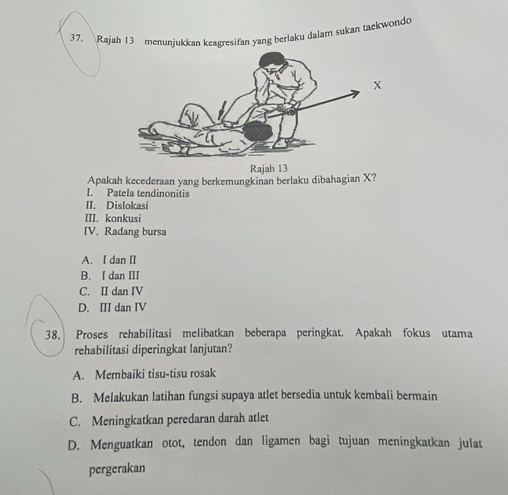 Rajah 13 menunjukkan keagresifan yang berlaku dalam sukan taekwondo
Rajah 13
Apakah kecederaan yang berkemungkinan berlaku dibahagian X?
I. Patela tendinonitis
II. Dislokasi
III. konkusi
IV. Radang bursa
A. I dan II
B. I dan III
C. II dan IV
D. III dan IV
38. Proses rehabilitasi melibatkan beberapa peringkat. Apakah fokus utama
rehabilitasi diperingkat lanjutan?
A. Membaiki tisu-tisu rosak
B. Melakukan latihan fungsi supaya atlet bersedia untuk kembali bermain
C. Meningkatkan peredaran darah atlet
D. Menguatkan otot, tendon dan ligamen bagi tujuan meningkatkan julat
pergerakan