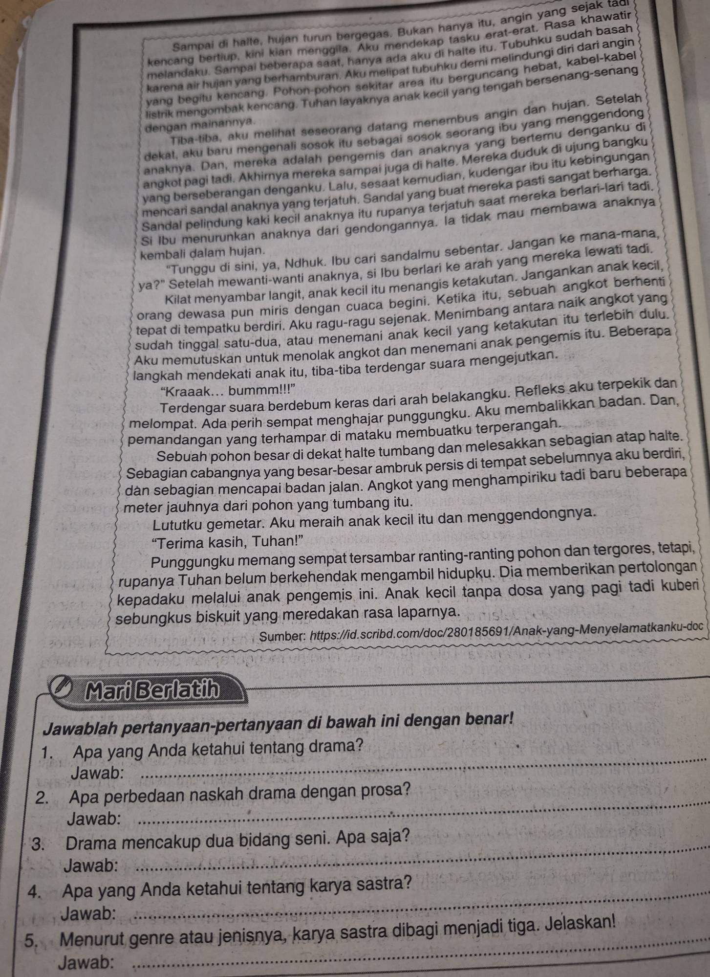 Sampai di halte, hujan turun bergegas. Bukan hanya itu, angin yang sejak tad
kencang bertiup, kini kian menggila. Aku mendekap tasku erat-erat. Rasa khawatin
melandaku. Sampai beberapa saat, hanya ada aku di halte itu. Tubuhku sudah basah
karena air hujan yang berhamburan. Aku melipat tubuhku demi melindungi diri darì angin
yang begitu kencang. Pohon-pohon sekitar area itu berguncang hebat, kabel-kabel
listrik mengombak kencang. Tuhan layaknya anak kecil yang tengah bersenang-senang
Tiba-tiba, aku melihat seseorang datang menembus angin dan hujan. Setelah
dengan mainannya.
dekat, aku baru mengenali sosok itu sebagai sosok seorang ibu yang menggendong
anaknya. Dan, mereka adalah pengemis dan anaknya yang bertemu denganku di
anqkot pagi tadi. Akhirnya mereka sampai juga di halte. Mereka duduk di ujung bangku
vang berseberangan denganku. Lalu, sesaat kemudian, kudengar ibu itu kebingungan
mencari sandal anaknya yang terjatuh. Sandal yang buat mereka pasti sangat berharga
Sandal pelindung kaki kecil anaknya itu rupanya terjatuh saat mereka berlari-lari tadi
Si Ibu menurunkan anaknya dari gendongannya. la tidak mau membawa anaknya
"Tunggu di sini, ya, Ndhuk. Ibu cari sandalmu sebentar. Jangan ke mana-mana,
kembali dalam hujan.
ya?" Setelah mewanti-wanti anaknya, si Ibu berlari ke arah yang mereka lewati tadi.
Kilat menyambar langit, anak kecil itu menangis ketakutan. Jangankan anak kecil,
orang dewasa pun miris dengan cuaca begini. Ketika itu, sebuah angkot berhenti
tepat di tempatku berdiri. Aku ragu-ragu sejenak. Menimbang antara naik angkot yang
sudah tinggal satu-dua, atau menemani anak kecil yang ketakutan itu terlebih dulu.
Aku memutuskan untuk menolak angkot dan menemani anak pengemis itu. Beberapa
langkah mendekati anak itu, tiba-tiba terdengar suara mengejutkan.
“Kraaak... bummm!!!”
Terdengar suara berdebum keras dari arah belakangku. Refleks aku terpekik dan
melompat. Ada perih sempat menghajar punggungku. Aku membalikkan badan. Dan,
pemandangan yang terhampar di mataku membuatku terperangah.
Sebuah pohon besar di dekat halte tumbang dan melesakkan sebagian atap halte.
Sebagian cabangnya yang besar-besar ambruk persis di tempat sebelumnya aku berdiri,
dàn sebagian mencapai badan jalan. Angkot yang menghampiriku tadi baru beberapa
meter jauhnya dari pohon yang tumbang itu.
Lututku gemetar. Aku meraih anak kecil itu dan menggendongnya.
“Terima kasih, Tuhan!”
Punggungku memang sempat tersambar ranting-ranting pohon dan tergores, tetapi,
rupanya Tuhan belum berkehendak mengambil hidupku. Dia memberikan pertolongan
kepadaku melalui anak pengemis ini. Anak kecil tanpa dosa yang pagi tadi kuberi
sebungkus biskuit yang meredakan rasa laparnya.
Sumber: https://id.scribd.com/doc/280185691/Anak-yang-Menyelamatkanku-doc
Mari Berlatih
Jawablah pertanyaan-pertanyaan di bawah ini dengan benar!
_
1. Apa yang Anda ketahui tentang drama?
Jawab:
2. Apa perbedaan naskah drama dengan prosa?
Jawab:
_
3. Drama mencakup dua bidang seni. Apa saja?
Jawab:
_
4. Apa yang Anda ketahui tentang karya sastra?
Jawab:
5. Menurut genre atau jenisnya, karya sastra dibagi menjadi tiga. Jelaskan!
Jawab:
_