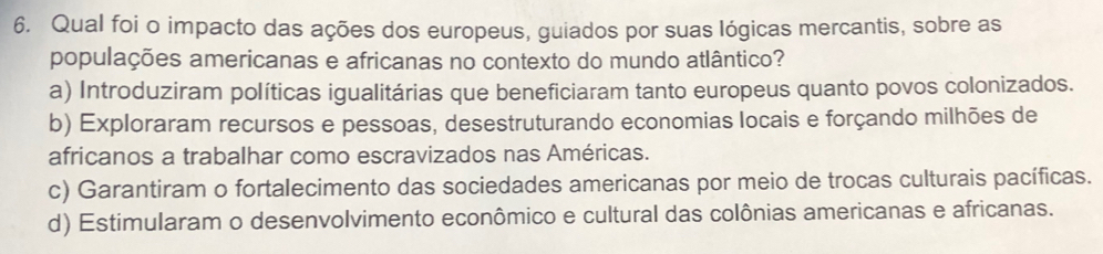 Qual foi o impacto das ações dos europeus, guiados por suas lógicas mercantis, sobre as
populações americanas e africanas no contexto do mundo atlântico?
a) Introduziram políticas igualitárias que beneficiaram tanto europeus quanto povos colonizados.
b) Exploraram recursos e pessoas, desestruturando economias locais e forçando milhões de
africanos a trabalhar como escravizados nas Américas.
c) Garantiram o fortalecimento das sociedades americanas por meio de trocas culturais pacíficas.
d) Estimularam o desenvolvimento econômico e cultural das colônias americanas e africanas.