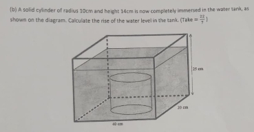 A solid cylinder of radius 10cm and height 14cm is now completely immersed in the water tank, as 
shown on the diagram. Calculiate the rise of the water level in the tank. (Take = 22/7 |