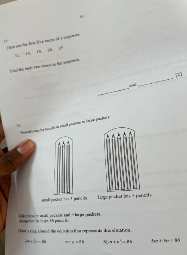 16
19.
Here are the first five terms of a sequence.
11. 14, 19, 26, 35
Find the next two terms in the sequence.
[2]
Pencils can be bought in small packets or large packets.
20.
small packet has 3 pencils large packet has 5 pencils
Mike buys m small packets and n large packets.
Altogether he buys 86 pencils.
Draw a ring around the equation that represents this situation.
3m+5n=86 m+n=86 8(m+n)=86 5m+3n=86