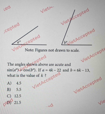 (ed
Vietm
cepted
VietAccepted
q°
Note: Figures not drawn to scale.
The angles shown above are acute and
VietAcceptec VietAccept
sin (a°)=cos (b°). If a=4k-22 and b=6k-13,
what is the value of k ?
A) 4.5
B) 5.5
VietAcceptec
C) 12.5
D) 21.5 Vie