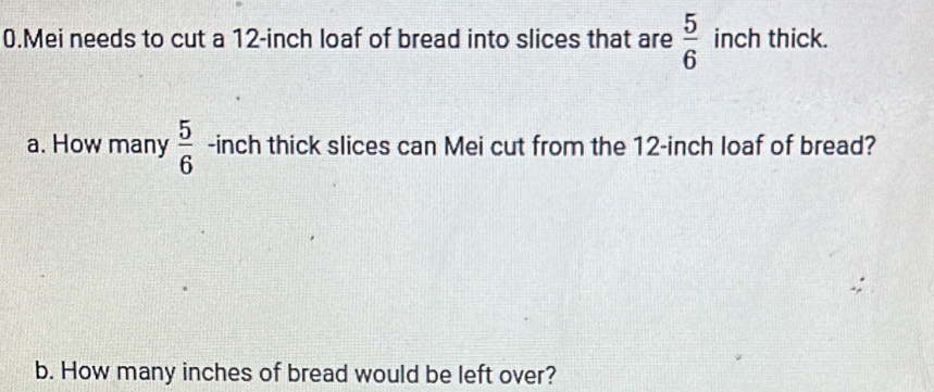 Mei needs to cut a 12-inch loaf of bread into slices that are  5/6  inch thick. 
a. How many  5/6  -inch thick slices can Mei cut from the 12-inch loaf of bread? 
b. How many inches of bread would be left over?