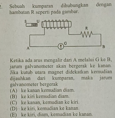 Sebuah kumparan dihubungkan N dengan
hambatan R seperti pada gambar.
Ketika ada arus mengalir dari A melalui G ke B,
jarum galvanometer akan bergerak ke kanan
Jika kutub utara magnet didekatkan kemudian
dijauhkan dari kumparan, maka jarum
galvanometer bergerak
(A) ke kanan kemudian diam.
(B) ke kiri kemudian diam.
(C) ke kanan, kemudian ke kiri.
(D)· ke kiri, kemudian ke kanan.
(E) ke kiri, diam, kemudian ke kanan.