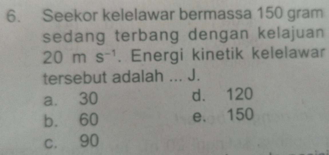 Seekor kelelawar bermassa 150 gram
sedang terbang dengan kelajuan
20ms^(-1). Energi kinetik kelelawar
tersebut adalah ... J.
a. 30 d. 120
b. 60 e. 150
c. 90