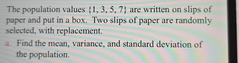 The population values  1,3,5,7 are written on slips of 
paper and put in a box. Two slips of paper are randomly 
selected, with replacement. 
a. Find the mean, variance, and standard deviation of 
the population.