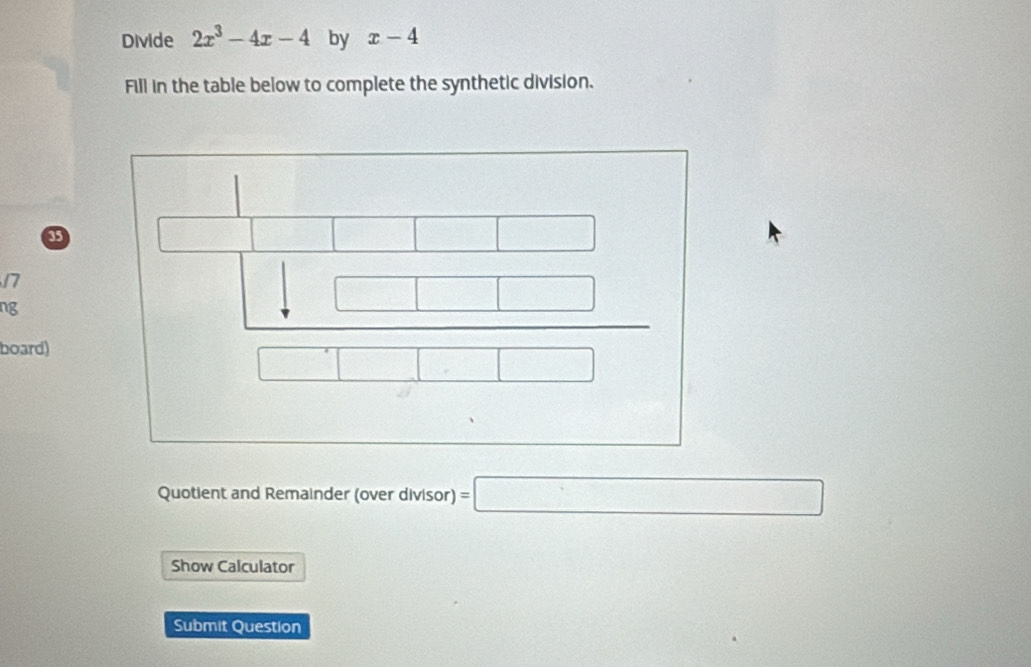 Divide 2x^3-4x-4 by x-4
Fill in the table below to complete the synthetic division.
35
17
ng 
board) 
Quotient and Remainder (over divisor) =□
Show Calculator 
Submit Question