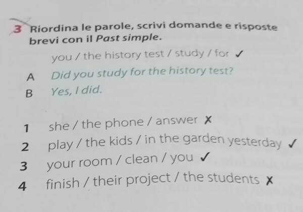 Riordina le parole, scrivi domande e risposte
brevi con il Past simple.
you / the history test / study / for
A Did you study for the history test?
B Yes, I did.
1 she / the phone / answer X
2 play / the kids / in the garden yesterday
3 your room / clean / you
4 finish / their project / the students /