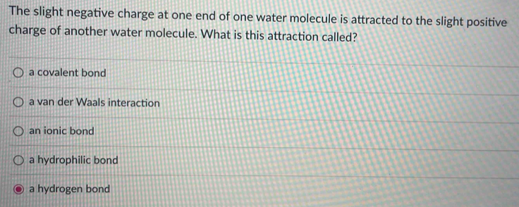 The slight negative charge at one end of one water molecule is attracted to the slight positive
charge of another water molecule. What is this attraction called?
a covalent bond
a van der Waals interaction
an ionic bond
a hydrophilic bond
a hydrogen bond