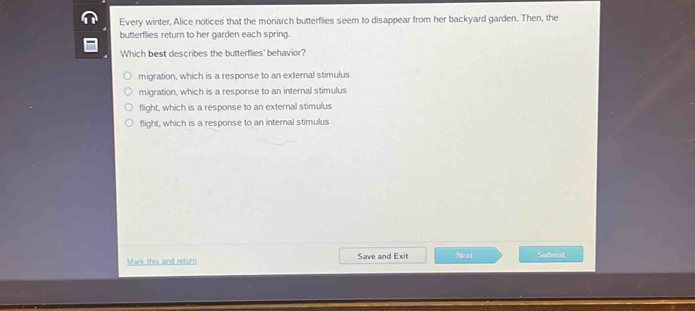 Every winter, Alice notices that the monarch butterflies seem to disappear from her backyard garden. Then, the
butterflies return to her garden each spring.
Which best describes the butterflies' behavior?
migration, which is a response to an external stimulus
migration, which is a response to an internal stimulus
flight, which is a response to an external stimulus
flight, which is a response to an internal stimulus
Mark this and return Save and Exit Next Submit