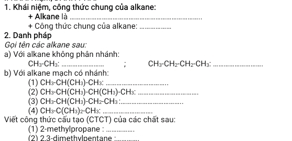 Khái niệm, công thức chung của alkane: 
+ Alkane là_ 
+ Công thức chung của alkane:_ 
2. Danh pháp 
Gọi tên các alkane sau: 
a) Với alkane không phân nhánh: 
_ CH_3-CH_3 :
CH_3-CH_2-CH_2-CH_3 : _ 
b) Với alkane mạch có nhánh: 
(1) CH_3-CH(CH_3)-CH_3 : _ 
(2) CH_3-CH(CH_3)-CH(CH_3)-CH_3 : _ 
(3) CH_3-CH(CH_3)-CH_2-CH_3 : _ 
(4) CH_3-C(CH_3)_2-CH_3 : _ 
Viết công thức cấu tạo (CTCT) của các chất sau: 
(1) 2-methylpropane :_ 
(2) 2.3-dimethylpentane :_