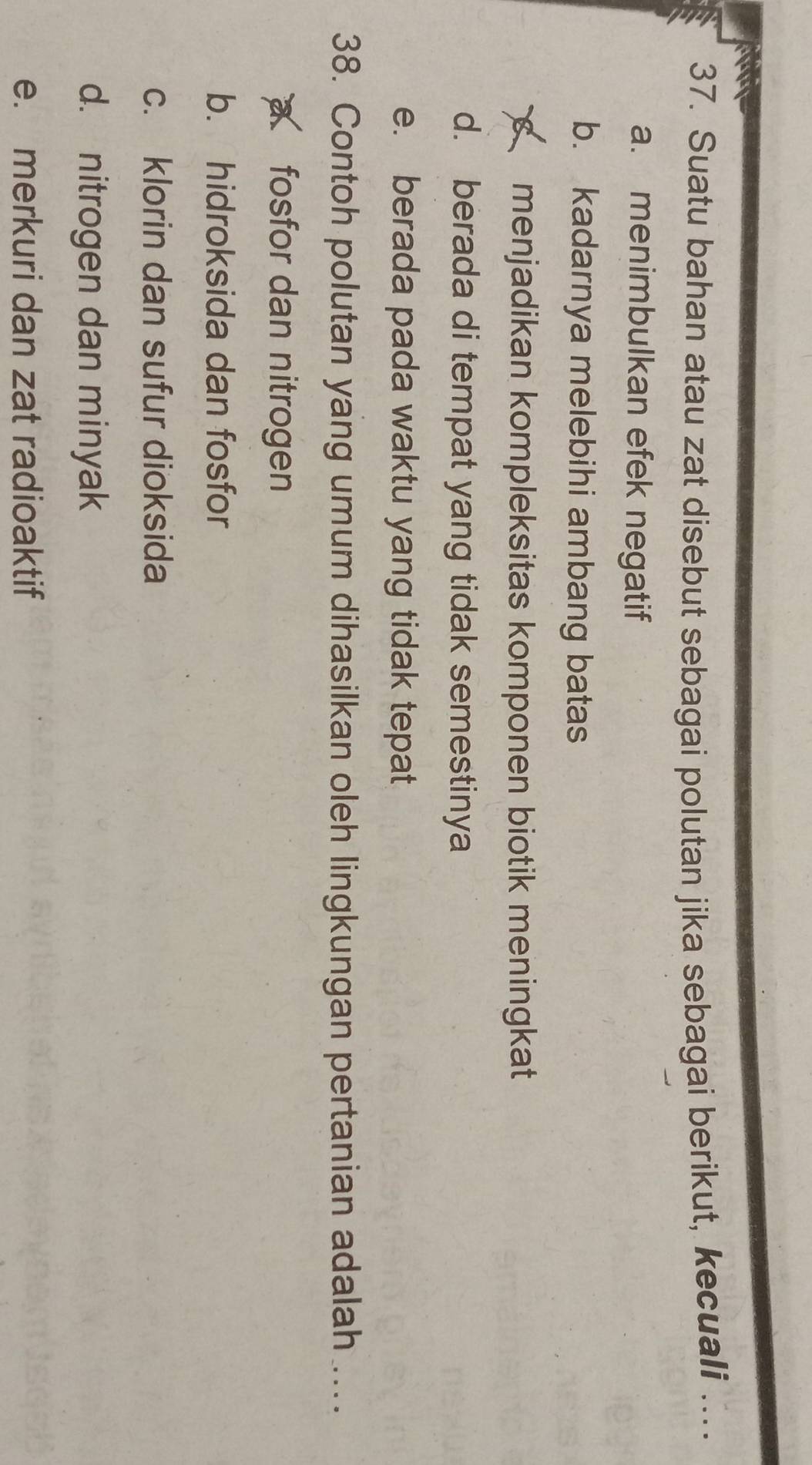 Suatu bahan atau zat disebut sebagai polutan jika sebagai berikut, kecuali ….
a. menimbulkan efek negatif
b. kadarnya melebihi ambang batas
menjadikan kompleksitas komponen biotik meningkat
d. berada di tempat yang tidak semestinya
e. berada pada waktu yang tidak tepat
38. Contoh polutan yang umum dihasilkan oleh lingkungan pertanian adalah ....
a fosfor dan nitrogen
b. hidroksida dan fosfor
c. klorin dan sufur dioksida
d. nitrogen dan minyak
e. merkuri dan zat radioaktif