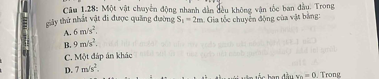 Câu 1.28: Một vật chuyền động nhanh dần đều không vận tốc ban đầu. Trong
giây thứ nhất vật đi được quãng đường S_1=2m. Gia tốc chuyển động của vật bằng:
A. 6m/s^2.
B. 9m/s^2.
C. Một đáp án khác
D. 7m/s^2. 
ban đầu v_0=0. Trong