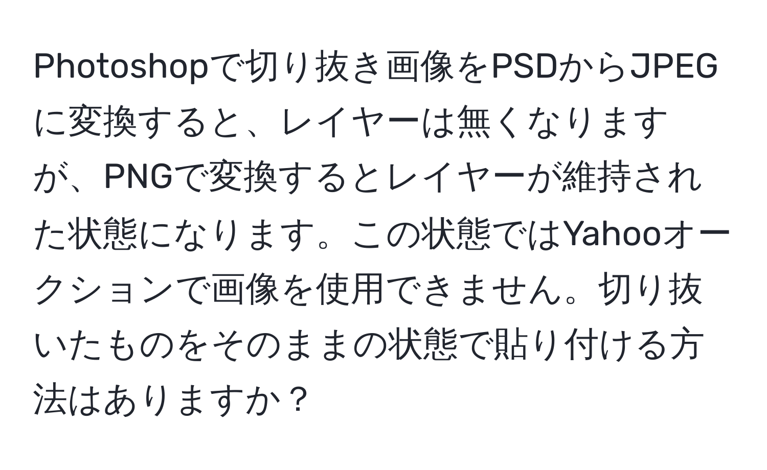 Photoshopで切り抜き画像をPSDからJPEGに変換すると、レイヤーは無くなりますが、PNGで変換するとレイヤーが維持された状態になります。この状態ではYahooオークションで画像を使用できません。切り抜いたものをそのままの状態で貼り付ける方法はありますか？