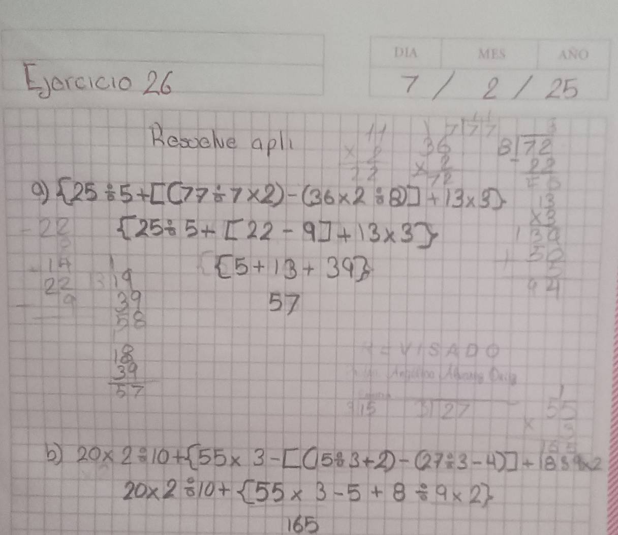 Eercicio 26 
10 [ 1/7 ] 1/7 
Besoelve aply beginarrayr 11 * 8 hline 22endarray beginarrayr 36 * 2 hline 72endarray
 25/ 5+[(77/ 7* 2)-(36* 2/ 8)]+13* 3). beginarrayr 8sqrt(beginarray)r 272 - -frac 50endarray 
 25/ 5+[22-9]+13* 3
beginarrayr -2 □ /5  -1 19/19  -2 19/19  hline endarray beginarrayr 14 37 3838 38 hline 27endarray  5+13+39
57
beginarrayr 18 * 50 hline 180 2 20 hline 021endarray
beginarrayr 1 * 55 hline endarray 5
b) 20* 2/ 10+ 55* 3-[(583+2)-(27/ 3-4)]+1889* 2
20* 2/ 10+ 55* 3-5+8/ 9* 2
165