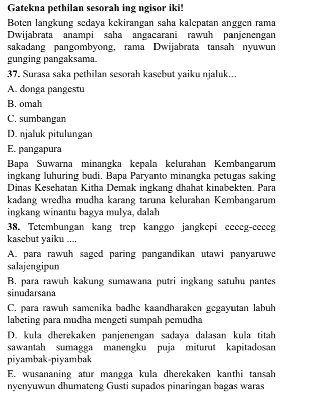 Gatekna pethilan sesorah ing ngisor iki!
Boten langkung sedaya kekirangan saha kalepatan anggen rama
Dwijabrata anampi saha angacarani rawuh panjenengan
sakadang pangombyong, rama Dwijabrata tansah nyuwun
gunging pangaksama.
37. Surasa saka pethilan sesorah kasebut yaiku njaluk...
A. donga pangestu
B. omah
C. sumbangan
D. njaluk pitulungan
E. pangapura
Bapa Suwarna minangka kepala kelurahan Kembangarum
ingkang luhuring budi. Bapa Paryanto minangka petugas saking
Dinas Kesehatan Kitha Demak ingkang dhahat kinabekten. Para
kadang wredha mudha karang taruna kelurahan Kembangarum
ingkang winantu bagya mulya, dalah
38. Tetembungan kang trep kanggo jangkepi ceceg-ceceg
kasebut yaiku ....
A. para rawuh saged paring pangandikan utawi panyaruwe
salajengipun
B. para rawuh kakung sumawana putri ingkang satuhu pantes
sinudarsana
C. para rawuh samenika badhe kaandharaken gegayutan labuh
labeting para mudha mengeti sumpah pemudha
D. kula dherekaken panjenengan sadaya dalasan kula titah
sawantah sumagga manengku puja miturut kapitadosan
piyambak-piyambak
E. wusananing atur mangga kula dherekaken kanthi tansah
nyenyuwun dhumateng Gusti supados pinaringan bagas waras