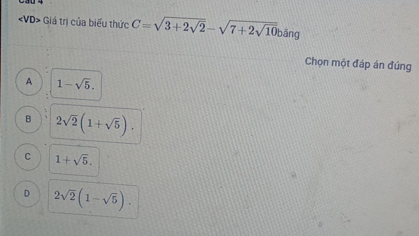 Cau 4
Giá trị của biểu thức C=sqrt(3+2sqrt 2)-sqrt(7+2sqrt 10) bắng
Chọn một đáp án đúng
A 1-sqrt(5).
B 2sqrt(2)(1+sqrt(5)).
C 1+sqrt(5).
D 2sqrt(2)(1-sqrt(5)).