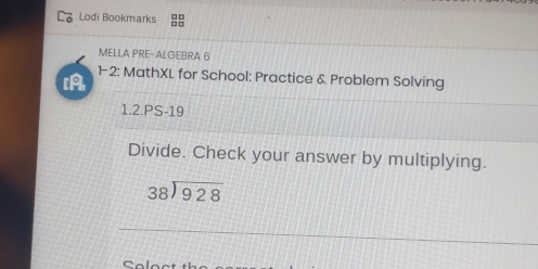 Lodi Bookmarks 
MELLA PRE-ALGEBRA 6 
12: MathXL for School: Practice & Problem Solving 
1.2.PS-19 
Divide. Check your answer by multiplying.
beginarrayr 38encloselongdiv 928endarray