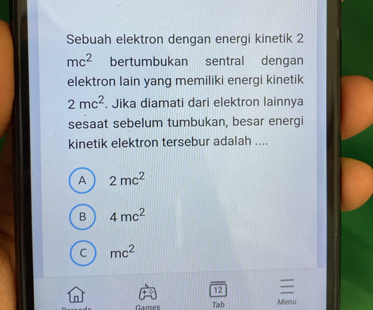 Sebuah elektron dengan energi kinetik 2
mc^2 bertumbukan sentral dengan
elektron lain yang memiliki energi kinetik
2mc^2. Jika diamati dari elektron lainnya
sesaat sebelum tumbukan, besar energi
kinetik elektron tersebur adalah ....
A 2mc^2
B 4mc^2
C mc^2
12
_
n
Games Tab Menu