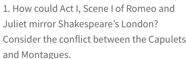 How could Act I, Scene I of Romeo and 
Juliet mirror Shakespeare’s London? 
Consider the conflict between the Capulets 
and Montagues.