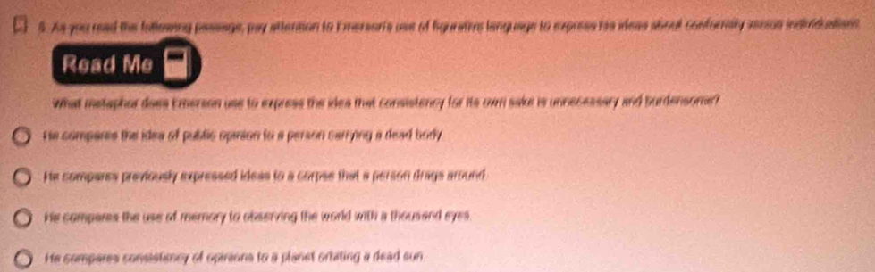 As you read the fallesing passage, pay attension to E mersoris use of figuratos language to express rs ideas about conforvaly aerson indiduations
Read Me
What metaphor does Emerson use to express the idea that consistency for its own sake is unnecessary and burdensome?
re compares the idea of public opinion to a person carrying a dead body
He compares previously expressed ideas to a corpse that a person drags around
He compars the use of memory to observing the world with a thousand eyes.
He compares consistency of opirions to a planet ortating a dead sun.