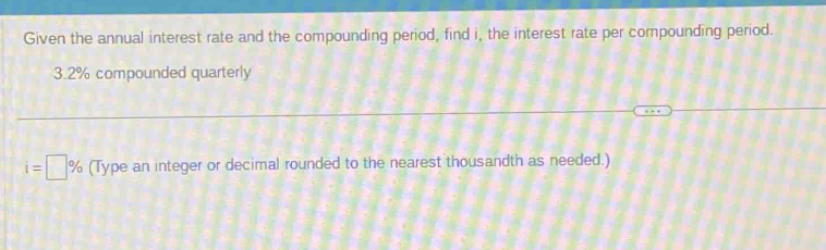 Given the annual interest rate and the compounding period, find i, the interest rate per compounding period.
3.2% compounded quarterly
i=□ % (Type an integer or decimal rounded to the nearest thousandth as needed.)