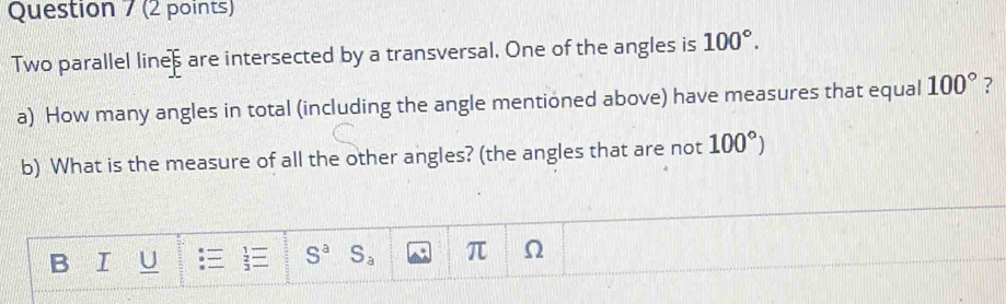 Two parallel lines are intersected by a transversal. One of the angles is 100°. 
a) How many angles in total (including the angle mentioned above) have measures that equal 100° ? 
b) What is the measure of all the other angles? (the angles that are not 100°)
B I U S^a S_a π Ω