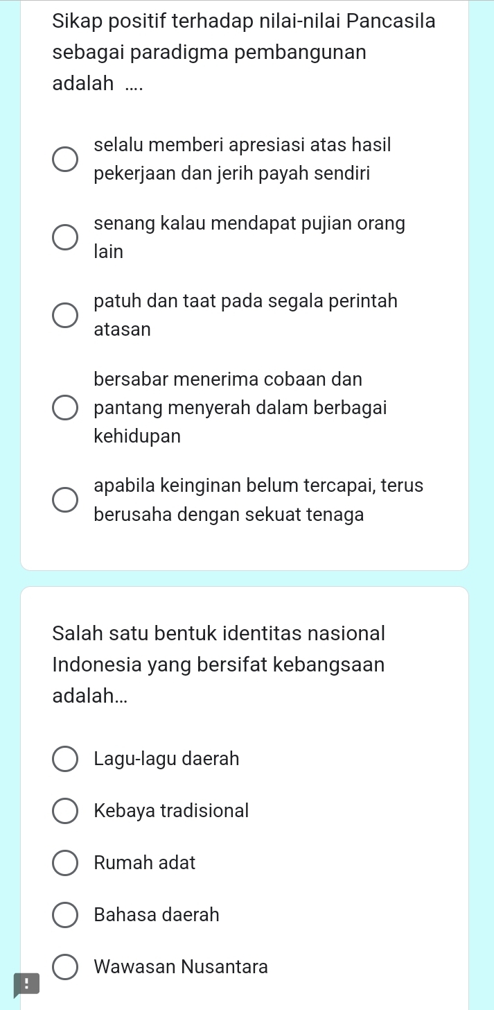 Sikap positif terhadap nilai-nilai Pancasila
sebagai paradigma pembangunan
adalah ....
selalu memberi apresiasi atas hasil
pekerjaan dan jerih payah sendiri
senang kalau mendapat pujian orang
lain
patuh dan taat pada segala perintah
atasan
bersabar menerima cobaan dan
pantang menyerah dalam berbagai
kehidupan
apabila keinginan belum tercapai, terus
berusaha dengan sekuat tenaga
Salah satu bentuk identitas nasional
Indonesia yang bersifat kebangsaan
adalah...
Lagu-lagu daerah
Kebaya tradisional
Rumah adat
Bahasa daerah
Wawasan Nusantara
!