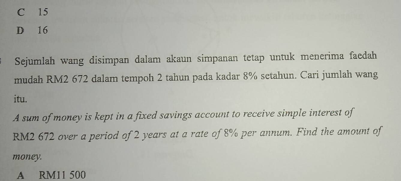 C 15
D 16
Sejumlah wang disimpan dalam akaun simpanan tetap untuk menerima faedah
mudah RM2 672 dalam tempoh 2 tahun pada kadar 8% setahun. Cari jumlah wang
itu.
A sum of money is kept in a fixed savings account to receive simple interest of
RM2 672 over a period of 2 years at a rate of 8% per annum. Find the amount of
money.
A RM11 500