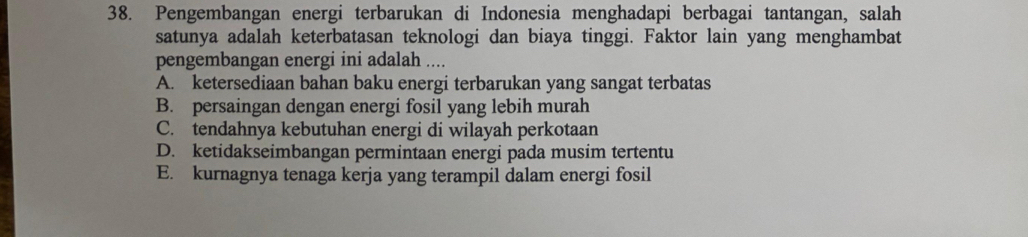 Pengembangan energi terbarukan di Indonesia menghadapi berbagai tantangan, salah
satunya adalah keterbatasan teknologi dan biaya tinggi. Faktor lain yang menghambat
pengembangan energi ini adalah ....
A. ketersediaan bahan baku energi terbarukan yang sangat terbatas
B. persaingan dengan energi fosil yang lebih murah
C. tendahnya kebutuhan energi di wilayah perkotaan
D. ketidakseimbangan permintaan energi pada musim tertentu
E. kurnagnya tenaga kerja yang terampil dalam energi fosil