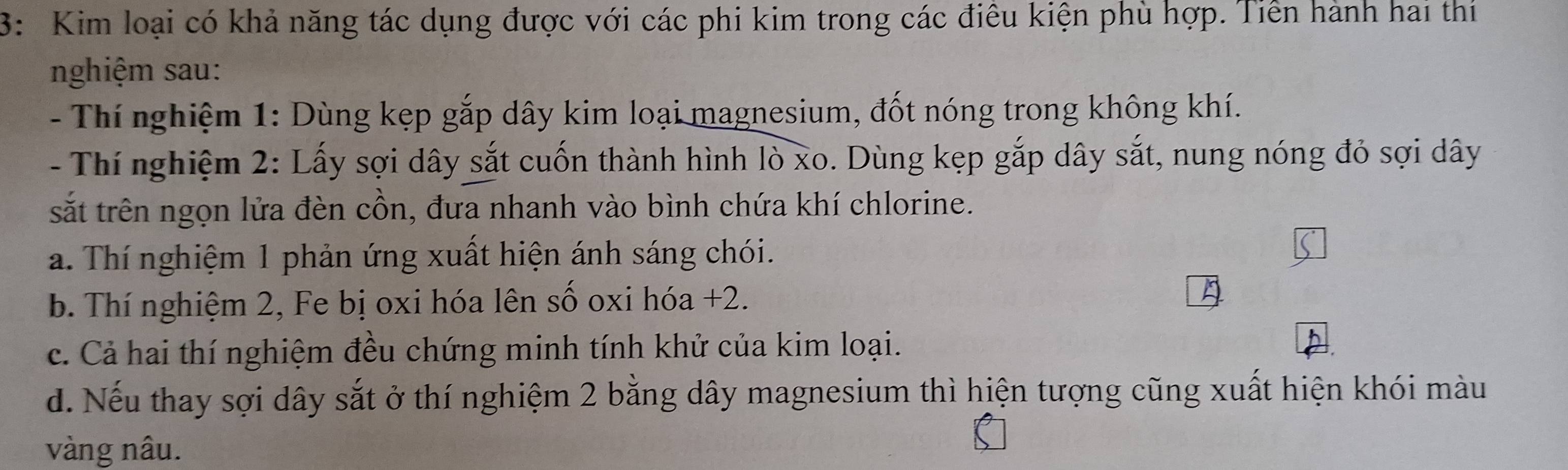 3: Kim loại có khả năng tác dụng được với các phi kim trong các điêu kiện phù hợp. Tiền hành hai thi 
nghiệm sau: 
- Thí nghiệm 1: Dùng kẹp gắp dây kim loại magnesium, đốt nóng trong không khí. 
- Thí nghiệm 2: Lấy sợi dây sắt cuốn thành hình lò xo. Dùng kẹp gắp dây sắt, nung nóng đỏ sợi dây 
sắt trên ngọn lửa đèn cồn, đưa nhanh vào bình chứa khí chlorine. 
a. Thí nghiệm 1 phản ứng xuất hiện ánh sáng chói. 
b. Thí nghiệm 2, Fe bị oxi hóa lên số oxi hóa +2. 
c. Cả hai thí nghiệm đều chứng minh tính khứ của kim loại. 
d. Nếu thay sợi dây sắt ở thí nghiệm 2 bằng dây magnesium thì hiện tượng cũng xuất hiện khói màu 
vàng nâu.