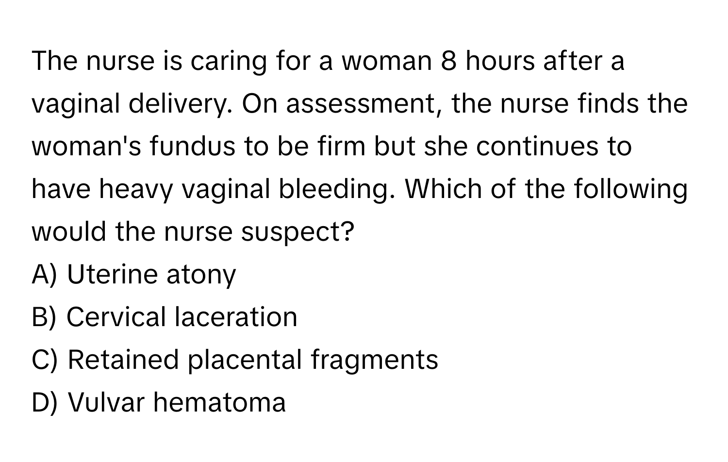 The nurse is caring for a woman 8 hours after a vaginal delivery. On assessment, the nurse finds the woman's fundus to be firm but she continues to have heavy vaginal bleeding. Which of the following would the nurse suspect?

A) Uterine atony
B) Cervical laceration
C) Retained placental fragments
D) Vulvar hematoma