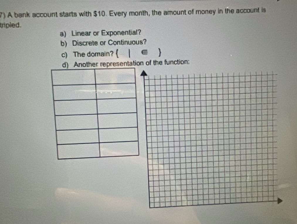 7)A bank account starts with $10. Every month, the amount of money in the account is 
tripled. 
a) Linear or Exponential? 
b) Discrete or Continuous? 
c) The domain?  |∈ 
sentation of the function: