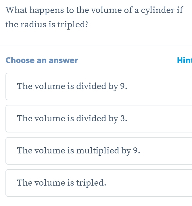 What happens to the volume of a cylinder if
the radius is tripled?
Choose an answer Hin
The volume is divided by 9.
The volume is divided by 3.
The volume is multiplied by 9.
The volume is tripled.