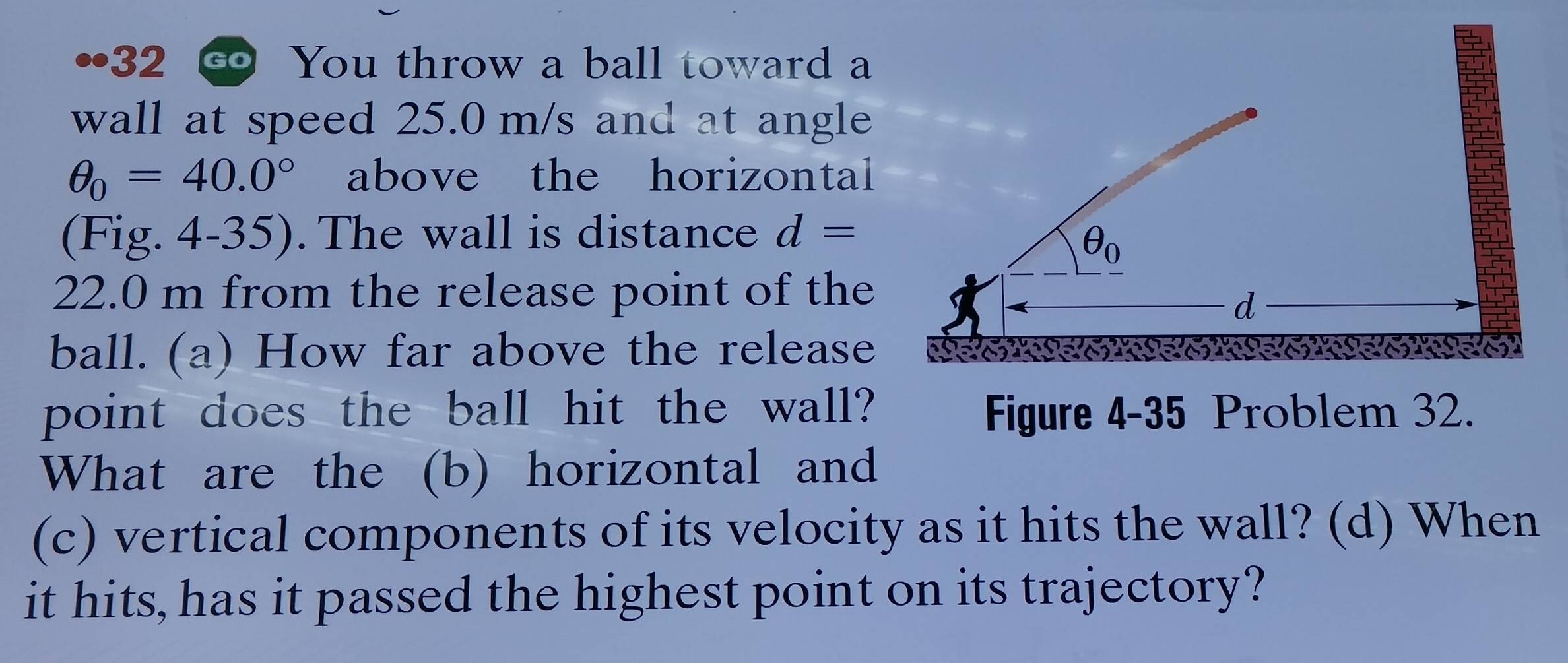 32 ∞ You throw a ball toward a
wall at speed 25.0 m/s and at angle
θ _0=40.0° above the horizontal
(Fig. 4-35). The wall is distance d=
22.0 m from the release point of the
ball. (a) How far above the release
point does the ball hit the wall? Figure 4-35 Problem 32.
What are the (b) horizontal and
(c) vertical components of its velocity as it hits the wall? (d) When
it hits, has it passed the highest point on its trajectory?