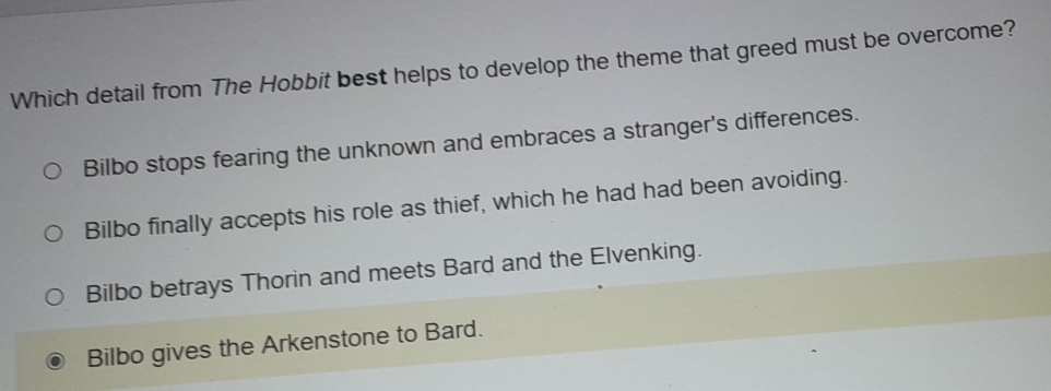 Which detail from The Hobbit best helps to develop the theme that greed must be overcome?
Bilbo stops fearing the unknown and embraces a stranger's differences.
Bilbo finally accepts his role as thief, which he had had been avoiding.
Bilbo betrays Thorin and meets Bard and the Elvenking.
Bilbo gives the Arkenstone to Bard.