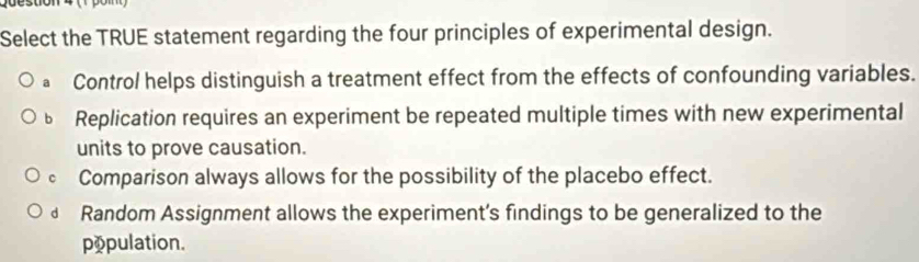 Select the TRUE statement regarding the four principles of experimental design.
a Control helps distinguish a treatment effect from the effects of confounding variables.
Replication requires an experiment be repeated multiple times with new experimental
units to prove causation.
Comparison always allows for the possibility of the placebo effect.
£ Random Assignment allows the experiment's findings to be generalized to the
population.