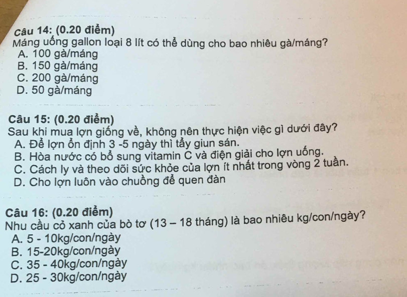 Máng uống gallon loại 8 lít có thể dùng cho bao nhiêu gà/máng?
A. 100 gà/máng
B. 150 gà/máng
C. 200 gà/máng
D. 50 gà/máng
Câu 15: (0.20 điểm)
Sau khi mua lợn giống về, không nên thực hiện việc gì dưới đây?
A. Để lợn ổn định 3 -5 ngày thì tẫy giun sán.
B. Hòa nước có bổ sung vitamin C và điện giải cho lợn uống.
C. Cách ly và theo dõi sức khỏe của lợn ít nhất trong vòng 2 tuần.
D. Cho lợn luôn vào chuồng để quen đàn
Câu 16: (0.20 điểm)
Nhu cầu cỏ xanh của bò tơ (13 - 18 tháng) là bao nhiêu kg/con/ngày?
A. 5 - 10kg /con/ngày
B. 15-20kg /con/ngày
C. 35 - 40kg /con/ngày
D. 25 - 30kg /con/ngày