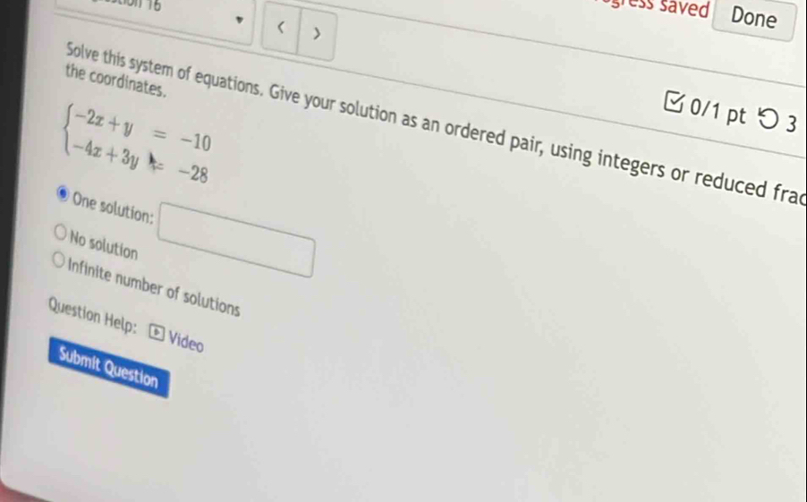 gress saved Done 
> 
the coordinates.
beginarrayl -2x+y=-10 -4x+3y=-28endarray.
□ 0/1 pt つ 3 
Solve this system of equations. Give your solution as an ordered pair, using integers or reduced fra 
One solution: □ 
No solution 
Infinite number of solutions 
Question Help: Video 
Submit Question