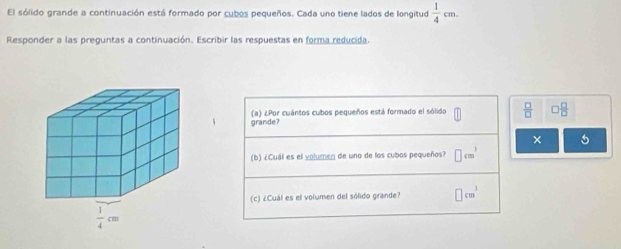 El sólido grande a continuación está formado por cubos pequeños. Cada uno tiene lados de longitud  1/4 cm.
Responder a las preguntas a continuación. Escribir las respuestas en forma reducida.
4 grande? (a) ¿Por cuántos cubos pequeños está formado el sólido  □ /□   □  □ /□  
× 5
(b) ¿Cuál es el volumen de uno de los cubos pequeños? □ cm^3
(c) ¿Cuál es el volumen del sólido grande? □ cm^3