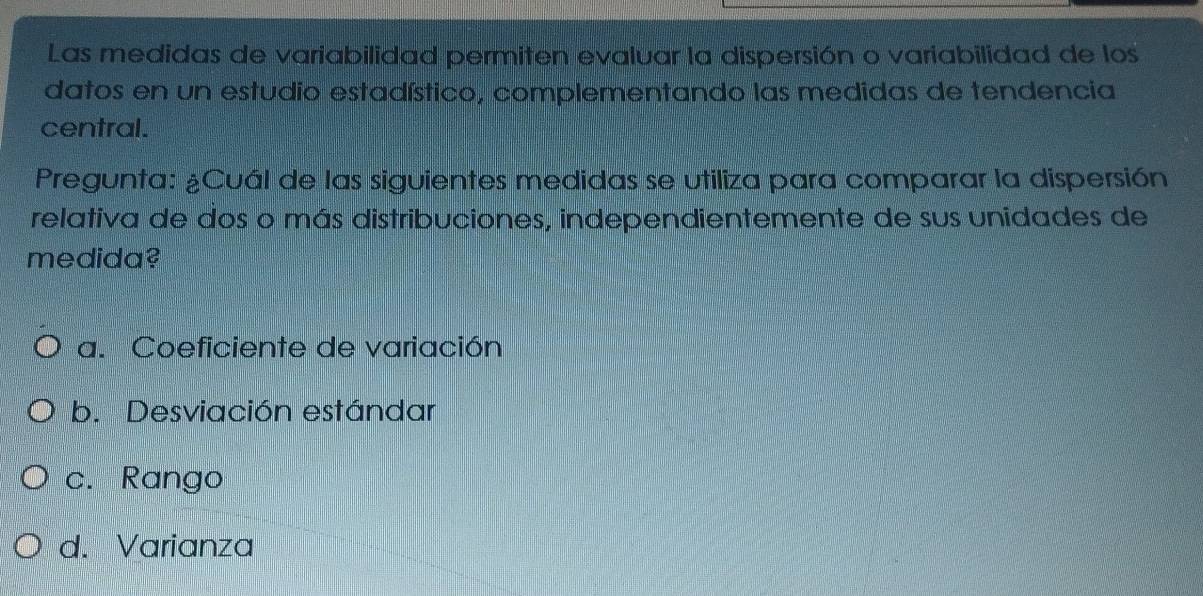 Las medidas de variabilidad permiten evaluar la dispersión o variabilidad de los
datos en un estudio estadístico, complementando las medidas de tendencia
central.
Pregunta: ¿Cuál de las siguientes medidas se utiliza para comparar la dispersión
relativa de dos o más distribuciones, independientemente de sus unidades de
medida?
a. Coeficiente de variación
b. Desviación estándar
c. Rango
d. Varianza