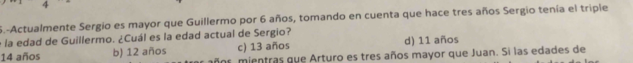 Actualmente Sergio es mayor que Guillermo por 6 años, tomando en cuenta que hace tres años Sergio tenía el triple
e la edad de Guillermo. ¿Cuál es la edad actual de Sergio?
14 años b) 12 años c) 13 años d) 11 años
años mientras que Arturo es tres años mayor que Juan. Si las edades de