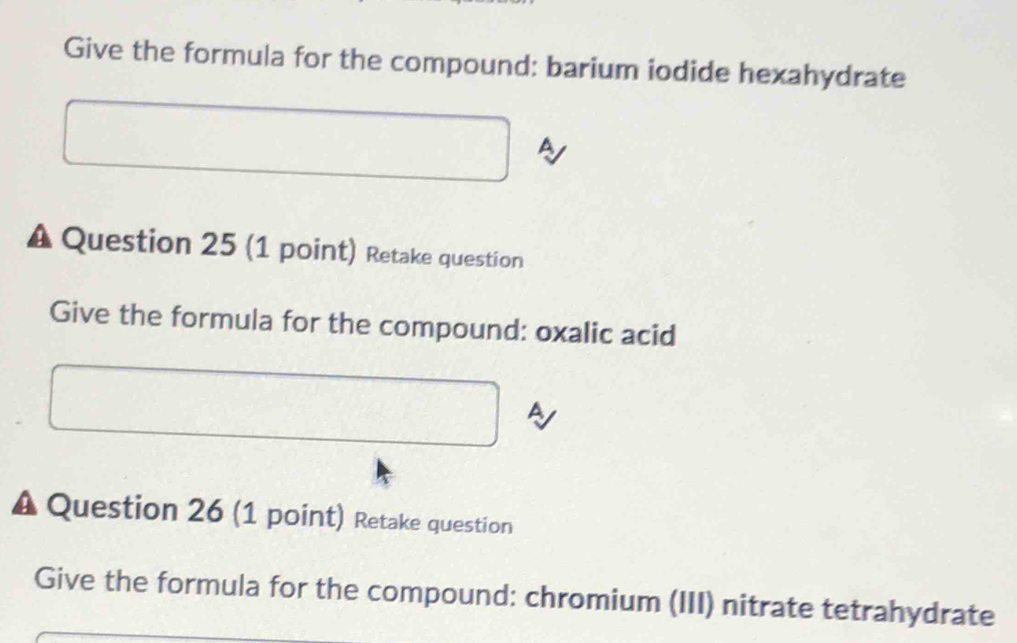 Give the formula for the compound: barium iodide hexahydrate 
a 
A Question 25 (1 point) Retake question 
Give the formula for the compound: oxalic acid 
A Question 26 (1 point) Retake question 
Give the formula for the compound: chromium (III) nitrate tetrahydrate