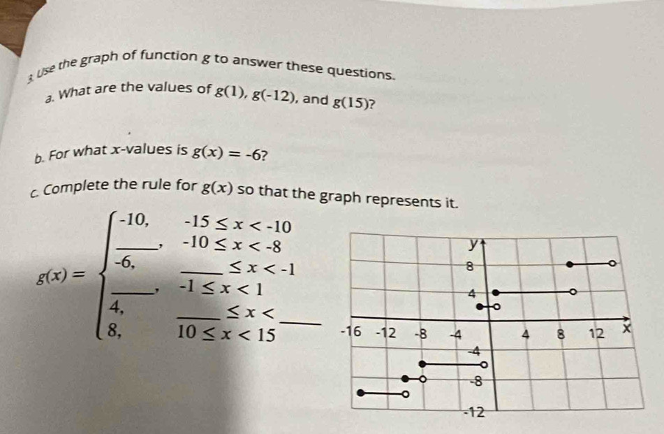 use the graph of function g to answer these questions. 
a. What are the values of g(1), g(-12) , and g(15) ? 
b. For what x -values is g(x)=-6 2 
c. Complete the rule for g(x) so that the graph represents it.
g(x)=beginarrayl -10,-15≤ x <8 -1≤ x<1 -1≤ x<1 8,-10≤ x<15endarray. ___