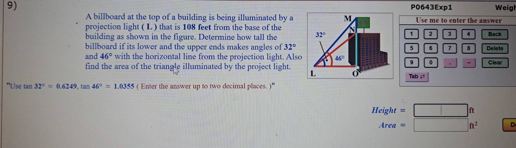 P0643Exp1 Weigh
A billboard at the top of a building is being illuminated by aUse me to enter the answer
projection light ( L ) that is 108 feet from the base of the
building as shown in the figure. Determine how tall the
1 2 3 4
Back
billboard if its lower and the upper ends makes angles of 32° 5 6 1 8 Delete
and 46° with the horizontal line from the projection light. Also
9 0 Clear
、
find the area of the triangle illuminated by the project light.
Tab 2
"Use tan 32°approx 0.6249,tan 46°approx 1.0355 ( Enter the answer up to two decimal places. )''
Height=□ ft
Area=□ ft^2
D