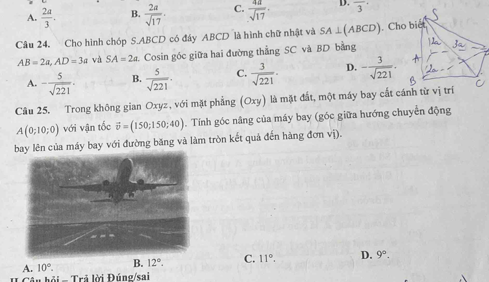 A.  2a/3 .  2a/sqrt(17) .  4a/sqrt(17) .
D. overline 3^((·)
B.
C.
Câu 24. Cho hình chóp S. ABCD có đáy ABCD là hình chữ nhật và SA⊥ (ABCD)
AB=2a, AD=3a và SA=2a. Cosin góc giữa hai đường thẳng SC và BD bằng
B.
A. -frac 5)sqrt(221).  5/sqrt(221) .
C.  3/sqrt(221) .
D. - 3/sqrt(221) . 
Câu 25. Trong không gian Oxyz, với mặt phẳng (Oxy) là mặt đất, một máy bay cất cánh từ vị trí
A(0;10;0) với vận tốc vector v=(150;150;40). Tính góc nâng của máy bay (góc giữa hướng chuyển động
lên của máy bay với đường băng và làm tròn kết quả đến hàng đơn vị).
C. 11°.
D.
A. 10°. 9°. 
B. 12°. 
Câu hồi - Trả lời Đúng/sai