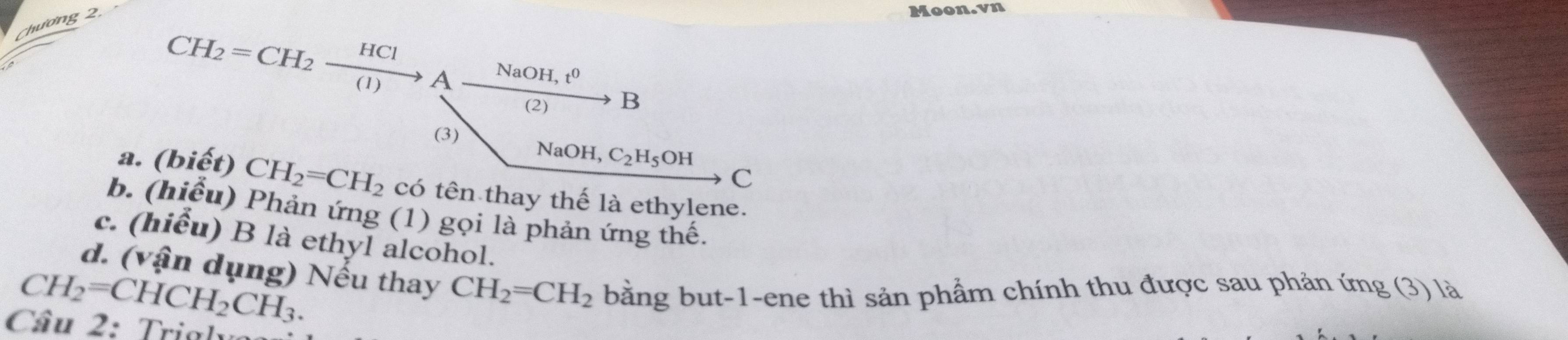 Chương 2 
Moon.vn
CH_2=CH_2xrightarrow HClAxrightarrow NaOH,t^0H 3 
(3) Na OH, C_2H_5OH
C 
a. (biết) CH_2=CH_2 có tên thay thế là ethylene. 
b. (hiểu) Phản ứng (1) gọi là phản ứng thế, 
c. (hiểu) B là ethyl alcohol. 
d. (vận dụng) Nếu thay CH_2=CH_2 bằng but-1-ene thì sản phẩm chính thu được sau phản ứng (3) là
CH_2=CHCH_2CH_3. 
Câu 2: Trial