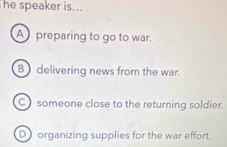 The speaker is...
A preparing to go to war.
B  delivering news from the war.
C ) someone close to the returning soldier.
D organizing supplies for the war effort.