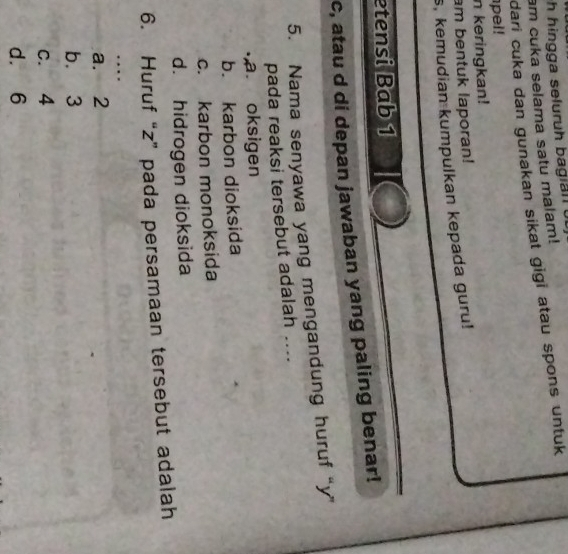 in gga seluruh b agi n l 
am cuka selama satu malam!
dari cuka dan gunakan sikat gigi atau spons untuk 
pel!
n keringkan!
am bentuk laporan!
s, kemudian kumpulkan kepada guru!
etensi Bab 1
c, atau d di depan jawaban yang paling benar!
5. Nama senyawa yang mengandung huruf “ y ”
pada reaksi tersebut adalah ...... oksigen
b. karbon dioksida
c. karbon monoksida
d. hidrogen dioksida
6. Huruf “ z ” pada persamaan tersebut adalah
…
a. 2
b. 3
c. 4
d. 6
