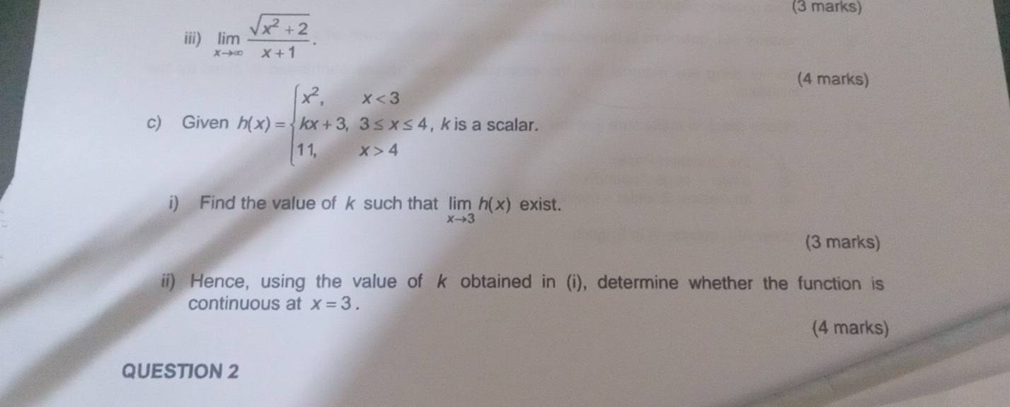 iii) limlimits _xto ∈fty  (sqrt(x^2+2))/x+1 . 
(3 marks) 
(4 marks) 
c) Given h(x)=beginarrayl x^2,x<3 kx+3,3≤ x≤ 4 11,x>4endarray. , k is a scalar. 
i) Find the value of k such that limlimits _xto 3h(x) exist. 
(3 marks) 
ii) Hence, using the value of k obtained in (i), determine whether the function is 
continuous at x=3. 
(4 marks) 
QUESTION 2